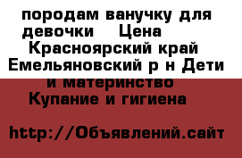 породам ванучку для девочки. › Цена ­ 300 - Красноярский край, Емельяновский р-н Дети и материнство » Купание и гигиена   